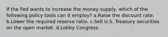 If the Fed wants to increase the money supply, which of the following policy tools can it employ? a.Raise the discount rate. b.Lower the required reserve ratio. c.Sell U.S. Treasury securities on the open market. d.Lobby Congress.