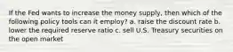 If the Fed wants to increase the money supply, then which of the following policy tools can it employ? a. raise the discount rate b. lower the required reserve ratio c. sell U.S. Treasury securities on the open market