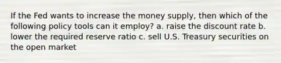 If the Fed wants to increase the money supply, then which of the following policy tools can it employ? a. raise the discount rate b. lower the required reserve ratio c. sell U.S. Treasury securities on the open market