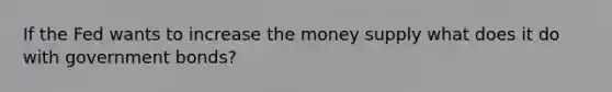 If the Fed wants to increase the money supply what does it do with government bonds?