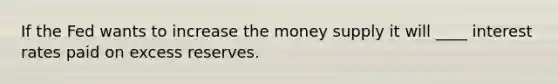 If the Fed wants to increase the money supply it will ____ interest rates paid on excess reserves.