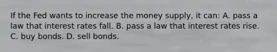 If the Fed wants to increase the money supply, it can: A. pass a law that interest rates fall. B. pass a law that interest rates rise. C. buy bonds. D. sell bonds.