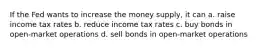 If the Fed wants to increase the money supply, it can a. raise income tax rates b. reduce income tax rates c. buy bonds in open-market operations d. sell bonds in open-market operations