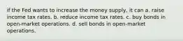 if the Fed wants to increase the money supply, it can a. raise income tax rates. b. reduce income tax rates. c. buy bonds in open-market operations. d. sell bonds in open-market operations.