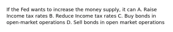 If the Fed wants to increase the money supply, it can A. Raise Income tax rates B. Reduce Income tax rates C. Buy bonds in open-market operations D. Sell bonds in open market operations