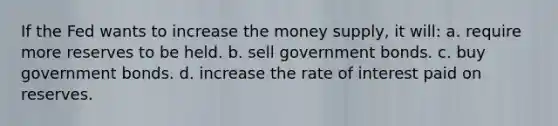 If the Fed wants to increase the money supply, it will: a. require more reserves to be held. b. sell government bonds. c. buy government bonds. d. increase the rate of interest paid on reserves.