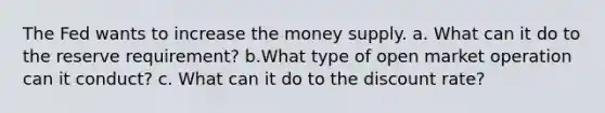 The Fed wants to increase the money supply. a. What can it do to the reserve requirement? b.What type of open market operation can it conduct? c. What can it do to the discount rate?