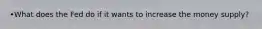 •What does the Fed do if it wants to increase the money supply?