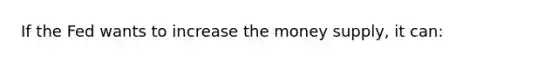 If the Fed wants to increase the money supply, it can: