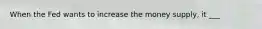 When the Fed wants to increase the money supply, it ___