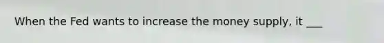 When the Fed wants to increase the money supply, it ___