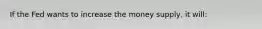 If the Fed wants to increase the money supply, it will: