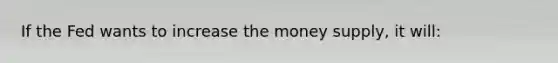 If the Fed wants to increase the money supply, it will: