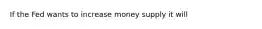 If the Fed wants to increase money supply it will