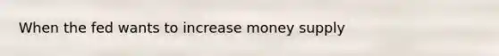 When the fed wants to increase money supply