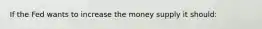 If the Fed wants to increase the money supply it should: