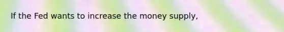 If the Fed wants to increase the money supply,