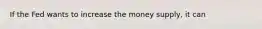 If the Fed wants to increase the money supply, it can