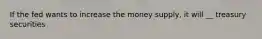 If the fed wants to increase the money supply, it will __ treasury securities