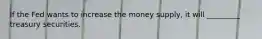 If the Fed wants to increase the money supply, it will _________ treasury securities.