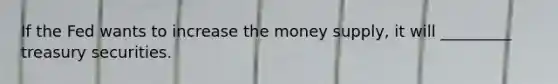 If the Fed wants to increase the money supply, it will _________ treasury securities.