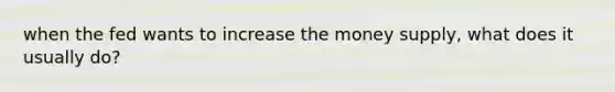 when the fed wants to increase the money supply, what does it usually do?