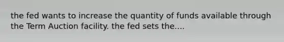 the fed wants to increase the quantity of funds available through the Term Auction facility. the fed sets the....