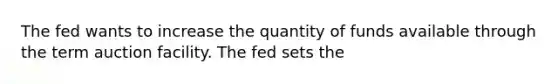 The fed wants to increase the quantity of funds available through the term auction facility. The fed sets the