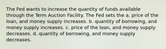 The Fed wants to increase the quantity of funds available through the Term Auction Facility. The Fed sets the a. price of the loan, and money supply increases. b. quantity of borrowing, and money supply increases. c. price of the loan, and money supply decreases. d. quantity of borrowing, and money supply decreases.