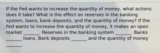 If the Fed wants to increase the quantity of​ money, what actions does it​ take? What is the effect on reserves in the banking​ system, loans, bank​ deposits, and the quantity of​ money? If the Fed wants to increase the quantity of​ money, it makes an open market​ _______. Reserves in the banking system​ _______. Banks​ _______ loans. Bank deposits​ _______ and the quantity of money​ _______.