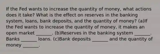 If the Fed wants to increase the quantity of​ money, what actions does it​ take? What is the effect on reserves in the banking​ system, loans, bank​ deposits, and the quantity of​ money? (a)If the Fed wants to increase the quantity of​ money, it makes an open market​ _______. (b)Reserves in the banking system​ _______. Banks​ _______ loans. (c)Bank deposits​ _______ and the quantity of money​ _______.