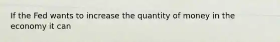 If the Fed wants to increase the quantity of money in the economy it can