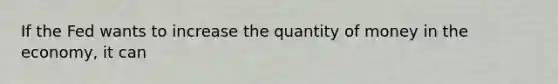 If the Fed wants to increase the quantity of money in the economy, it can