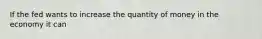 If the fed wants to increase the quantity of money in the economy it can