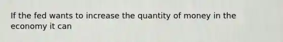 If the fed wants to increase the quantity of money in the economy it can