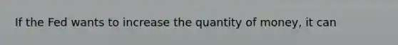 If the Fed wants to increase the quantity of money, it can