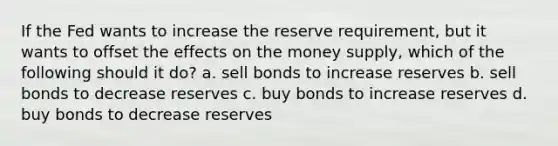 If the Fed wants to increase the reserve requirement, but it wants to offset the effects on the money supply, which of the following should it do? a. sell bonds to increase reserves b. sell bonds to decrease reserves c. buy bonds to increase reserves d. buy bonds to decrease reserves