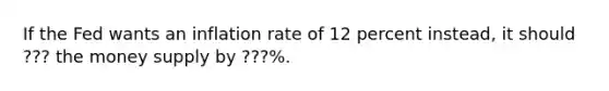 If the Fed wants an inflation rate of 12 percent instead, it should ??? the money supply by ???%.