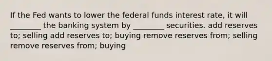 If the Fed wants to lower the federal funds interest rate, it will ________ the banking system by ________ securities. add reserves to; selling add reserves to; buying remove reserves from; selling remove reserves from; buying