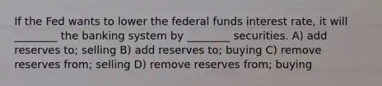 If the Fed wants to lower the federal funds interest rate, it will ________ the banking system by ________ securities. A) add reserves to; selling B) add reserves to; buying C) remove reserves from; selling D) remove reserves from; buying