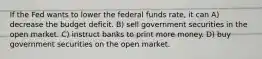 If the Fed wants to lower the federal funds rate, it can A) decrease the budget deficit. B) sell government securities in the open market. C) instruct banks to print more money. D) buy government securities on the open market.