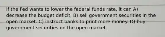 If the Fed wants to lower the federal funds rate, it can A) decrease the budget deficit. B) sell government securities in the open market. C) instruct banks to print more money. D) buy government securities on the open market.