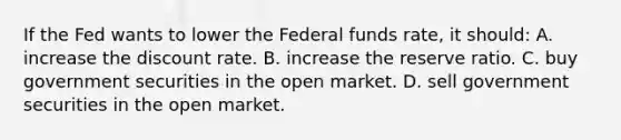 If the Fed wants to lower the Federal funds rate, it should: A. increase the discount rate. B. increase the reserve ratio. C. buy government securities in the open market. D. sell government securities in the open market.