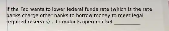 If the Fed wants to lower federal funds rate (which is the rate banks charge other banks to borrow money to meet legal required reserves) , it conducts open-market ___________