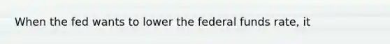 When the fed wants to lower the federal funds rate, it