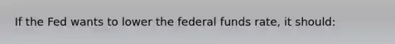 If the Fed wants to lower the federal funds rate, it should: