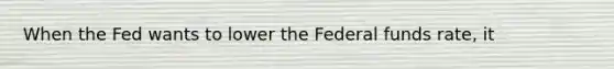 When the Fed wants to lower the Federal funds rate, it