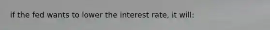 if the fed wants to lower the interest rate, it will: