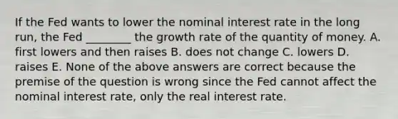 If the Fed wants to lower the nominal interest rate in the long​ run, the Fed​ ________ the growth rate of the quantity of money. A. first lowers and then raises B. does not change C. lowers D. raises E. None of the above answers are correct because the premise of the question is wrong since the Fed cannot affect the nominal interest​ rate, only the real interest rate.