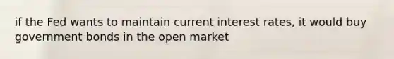 if the Fed wants to maintain current interest rates, it would buy government bonds in the open market